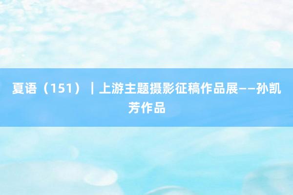 夏语（151）｜上游主题摄影征稿作品展——孙凯芳作品