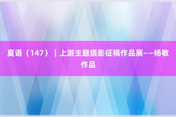 夏语（147）｜上游主题摄影征稿作品展——杨敏作品