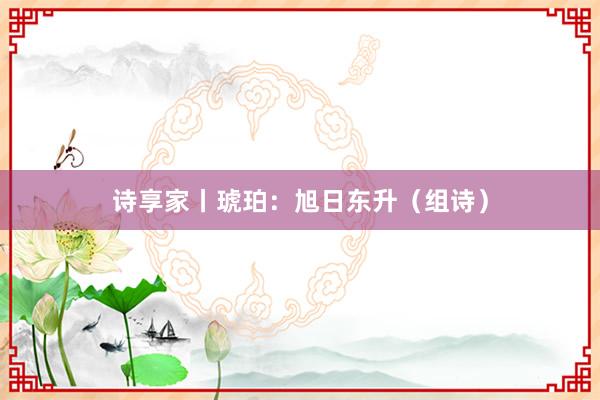 诗享家丨琥珀：旭日东升（组诗）