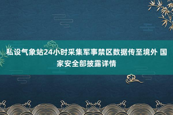 私设气象站24小时采集军事禁区数据传至境外 国家安全部披露详情