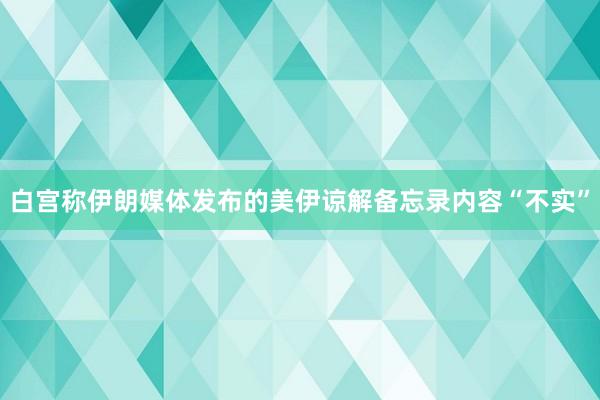 白宫称伊朗媒体发布的美伊谅解备忘录内容“不实”