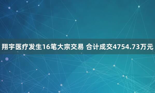 翔宇医疗发生16笔大宗交易 合计成交4754.73万元