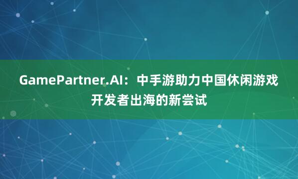 GamePartner.AI：中手游助力中国休闲游戏开发者出海的新尝试