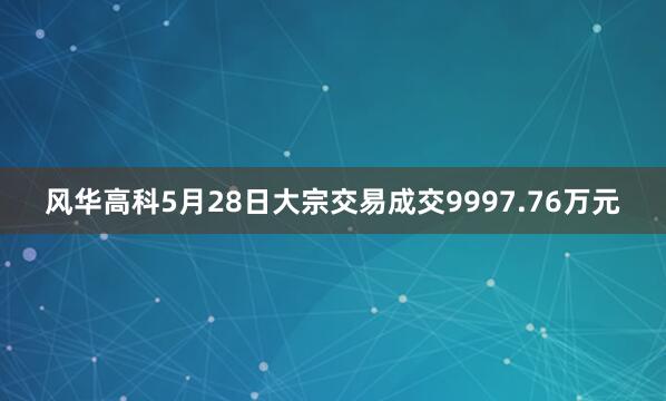 风华高科5月28日大宗交易成交9997.76万元