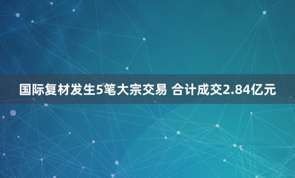 国际复材发生5笔大宗交易 合计成交2.84亿元