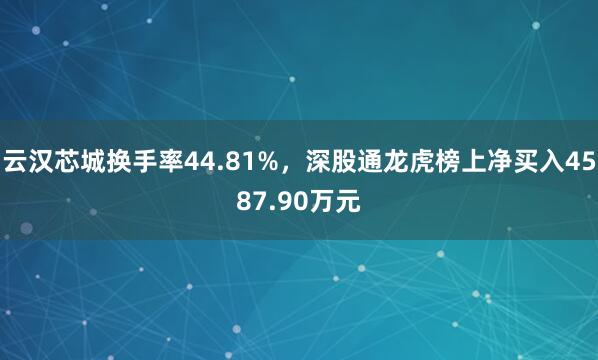 云汉芯城换手率44.81%，深股通龙虎榜上净买入4587.90万元