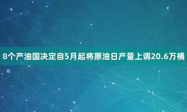 8个产油国决定自5月起将原油日产量上调20.6万桶