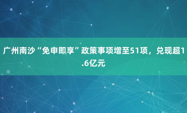 广州南沙“免申即享”政策事项增至51项，兑现超1.6亿元