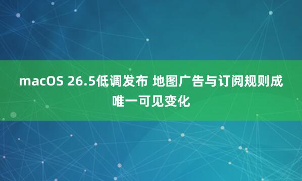 macOS 26.5低调发布 地图广告与订阅规则成唯一可见变化