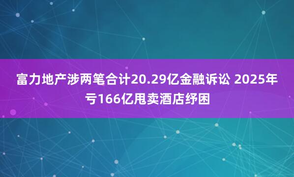 富力地产涉两笔合计20.29亿金融诉讼 2025年亏166亿甩卖酒店纾困