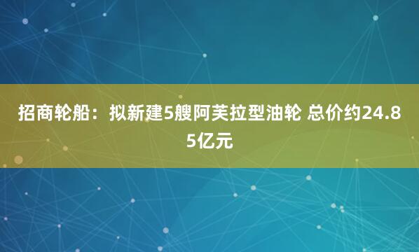 招商轮船：拟新建5艘阿芙拉型油轮 总价约24.85亿元