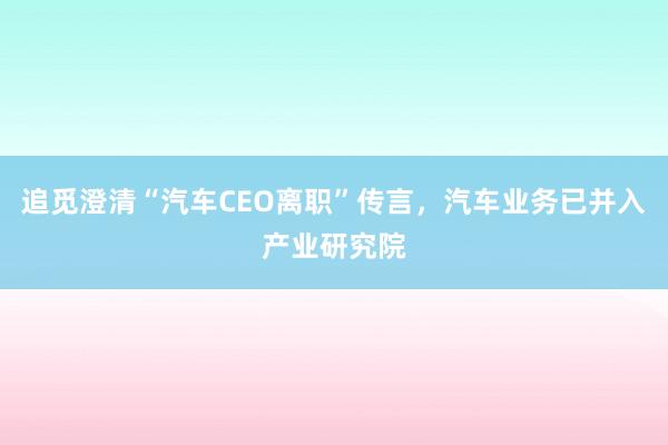 追觅澄清“汽车CEO离职”传言，汽车业务已并入产业研究院