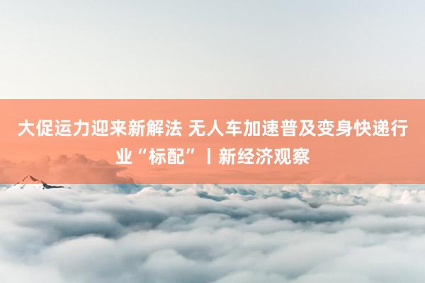 大促运力迎来新解法 无人车加速普及变身快递行业“标配”丨新经济观察
