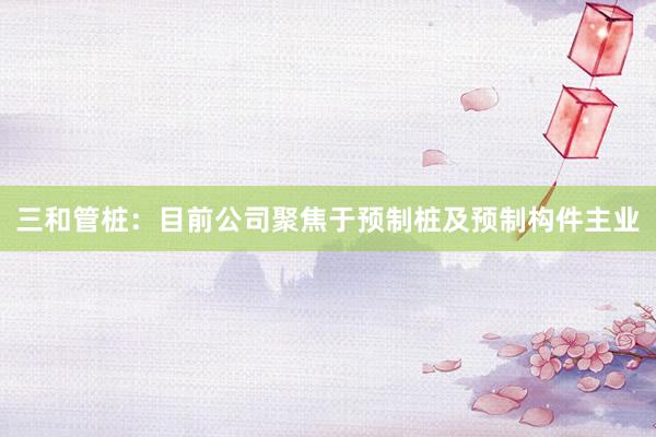 三和管桩:目前公司聚焦于预制桩及预制构件主业