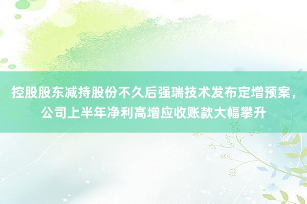 控股股东减持股份不久后强瑞技术发布定增预案，公司上半年净利高增应收账款大幅攀升