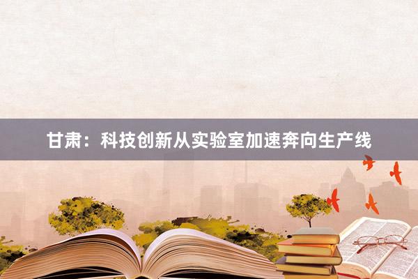 甘肃:科技创新从实验室加速奔向生产线