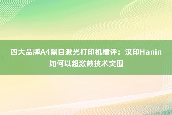 四大品牌A4黑白激光打印机横评：汉印Hanin如何以超激鼓技术突围