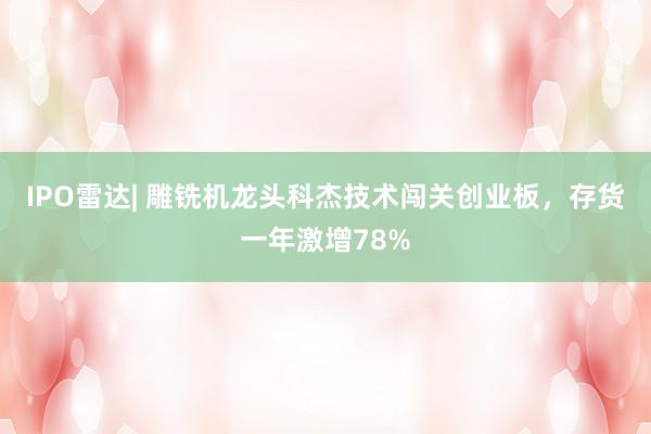 IPO雷达| 雕铣机龙头科杰技术闯关创业板，存货一年激增78%