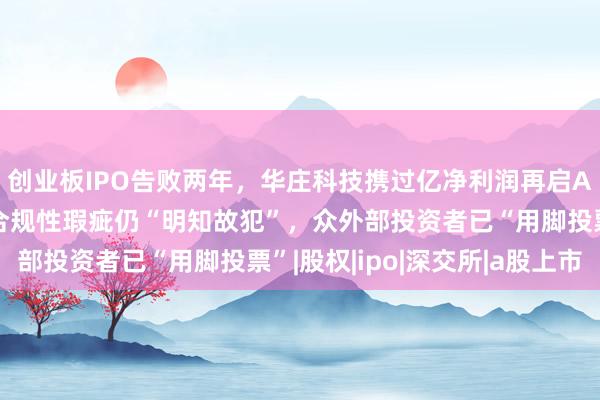 创业板IPO告败两年，华庄科技携过亿净利润再启A股上市闯关路：经营合规性瑕疵仍“明知故犯”，众外部投资者已“用脚投票”|股权|ipo|深交所|a股上市