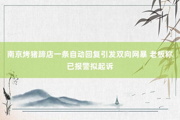 南京烤猪蹄店一条自动回复引发双向网暴 老板称已报警拟起诉
