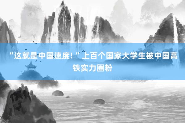 “这就是中国速度! ”上百个国家大学生被中国高铁实力圈粉