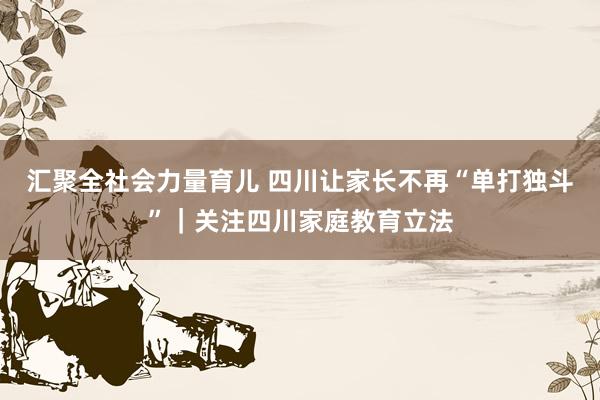 汇聚全社会力量育儿 四川让家长不再“单打独斗”｜关注四川家庭教育立法