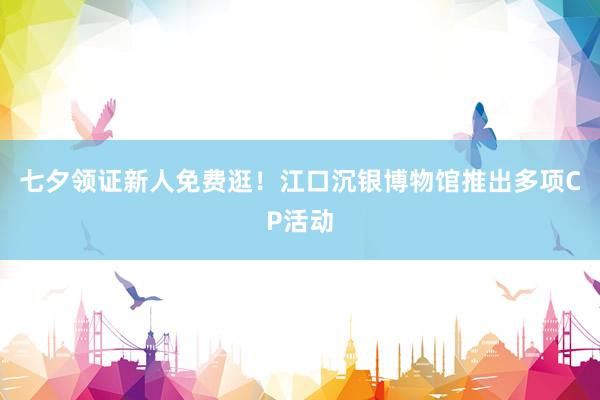 七夕领证新人免费逛！江口沉银博物馆推出多项CP活动