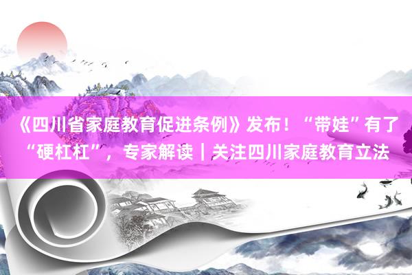 《四川省家庭教育促进条例》发布！“带娃”有了“硬杠杠”，专家解读｜关注四川家庭教育立法