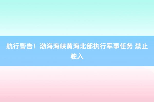 航行警告！渤海海峡黄海北部执行军事任务 禁止驶入