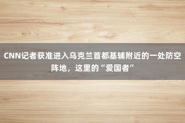 CNN记者获准进入乌克兰首都基辅附近的一处防空阵地，这里的“爱国者”