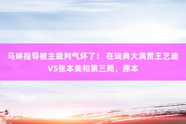 马琳指导被主裁判气坏了！ 在瑞典大满贯王艺迪VS张本美和第三局，原本