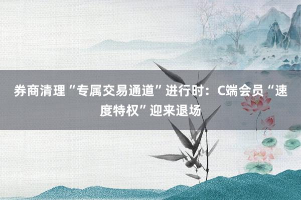 券商清理“专属交易通道”进行时：C端会员“速度特权”迎来退场