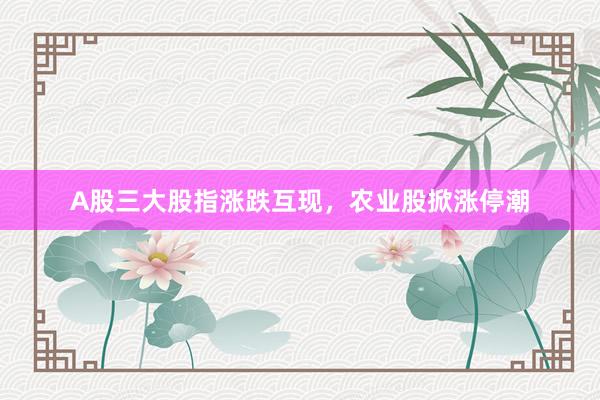 A股三大股指涨跌互现，农业股掀涨停潮