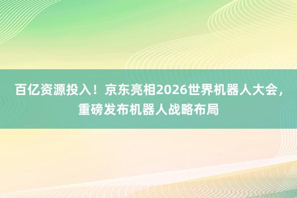 百亿资源投入！京东亮相2026世界机器人大会，重磅发布机器人战略布局