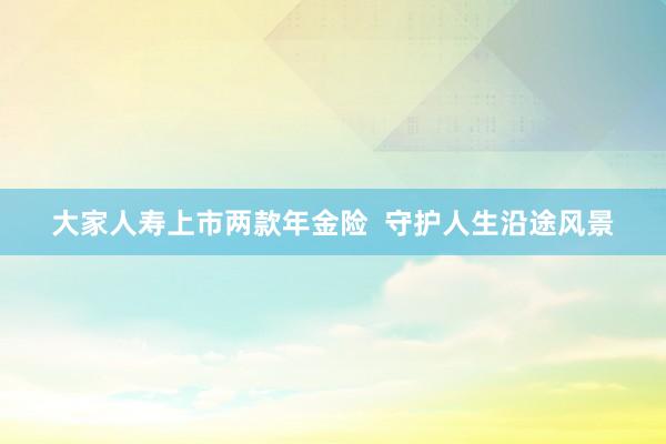 大家人寿上市两款年金险  守护人生沿途风景