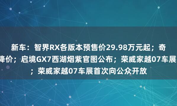 新车：智界RX各版本预售价29.98万元起；奇瑞神行者8预售降价；启境GX7西湖烟紫官图公布；荣威家越07车展首次向公众开放