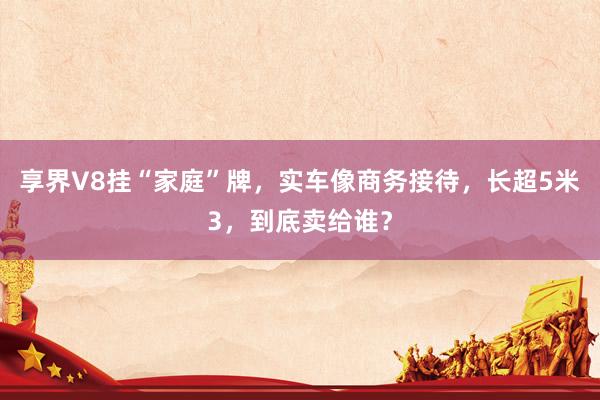 享界V8挂“家庭”牌，实车像商务接待，长超5米3，到底卖给谁？