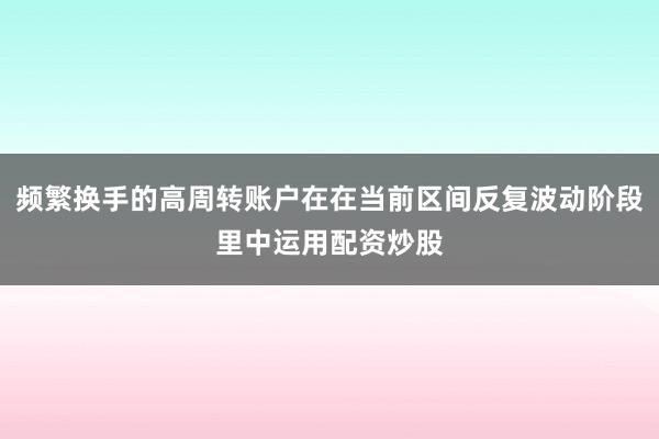 频繁换手的高周转账户在在当前区间反复波动阶段里中运用配资炒股