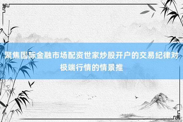 聚焦国际金融市场配资世家炒股开户的交易纪律对极端行情的情景推