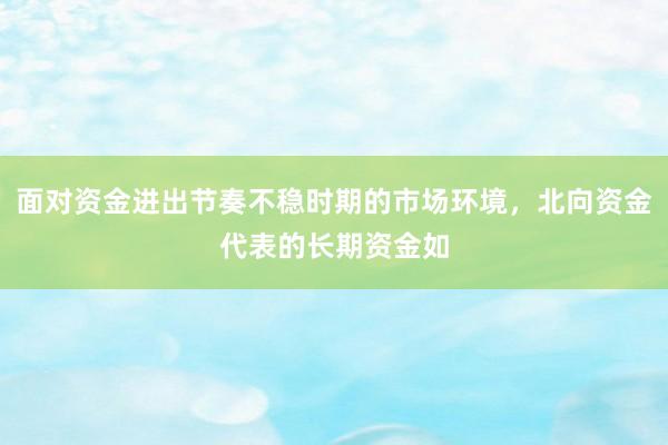 面对资金进出节奏不稳时期的市场环境，北向资金代表的长期资金如