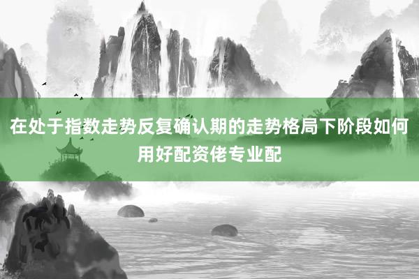 在处于指数走势反复确认期的走势格局下阶段如何用好配资佬专业配