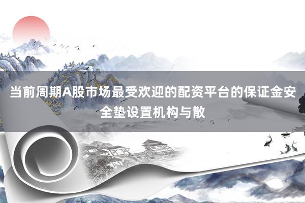 当前周期A股市场最受欢迎的配资平台的保证金安全垫设置机构与散