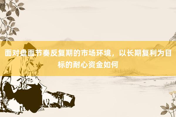 面对盘面节奏反复期的市场环境，以长期复利为目标的耐心资金如何