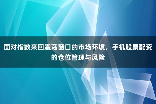 面对指数来回震荡窗口的市场环境，手机股票配资的仓位管理与风险