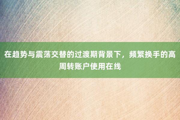 在趋势与震荡交替的过渡期背景下，频繁换手的高周转账户使用在线