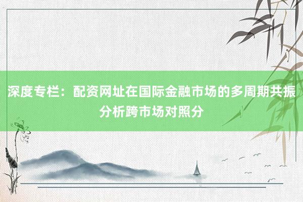 深度专栏：配资网址在国际金融市场的多周期共振分析跨市场对照分