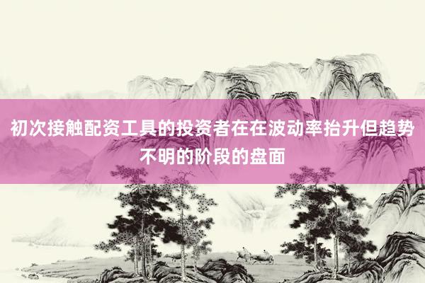 初次接触配资工具的投资者在在波动率抬升但趋势不明的阶段的盘面