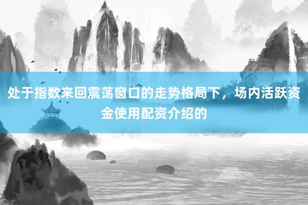 处于指数来回震荡窗口的走势格局下，场内活跃资金使用配资介绍的