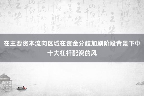 在主要资本流向区域在资金分歧加剧阶段背景下中十大杠杆配资的风