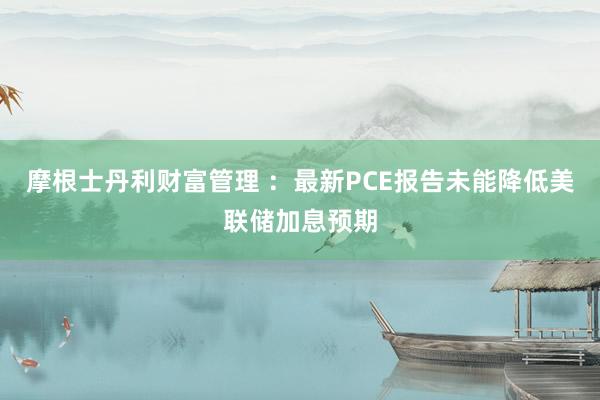 摩根士丹利财富管理 ：最新PCE报告未能降低美联储加息预期
